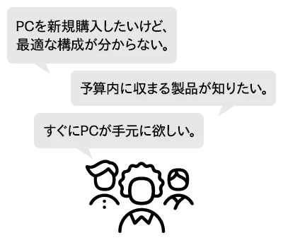 予算内に収まる製品が知りたい。PCを新規購入したいけど、最適な構成が分からない。すぐにPCが手元に欲しい。