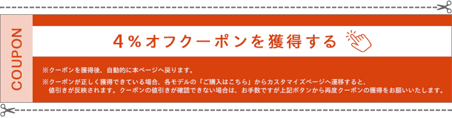 4％オフクーポンを獲得する ※クーポンを獲得後、自動的に本ページへ戻ります。 ※クーポンが正しく獲得できている場合、各モデルの「ご購入はこちら」からカスタマイズページへ遷移すると、値引きが反映されます。クーポンの値引きが確認できない場合は、お手数ですが上記ボタンから再度クーポンの獲得をお願いいたします。