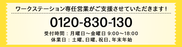 ワークステーション専任営業が
ご支援させていただきます！0120-830-130 受付時間：月曜日～金曜日 9:00～18:00 休業日：土曜、日曜、祝日、年末年始