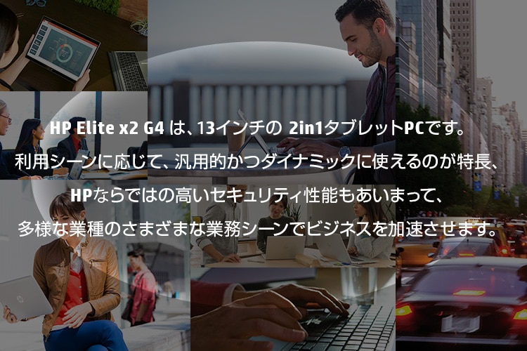 HP Elite x2 G4 は、13.3インチの 2in1タブレットPCです。利用シーンに応じて、汎用的かつダイナミックに使えるのが特長、HPならではの高いセキュリティ性能もあいまって、多様な業種のさまざまな業務シーンでビジネスを加速させます。