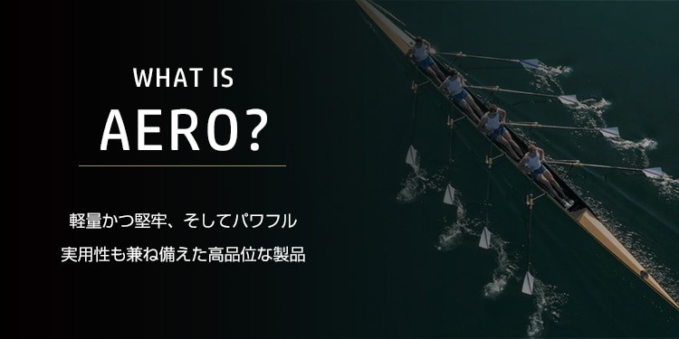WHAT IS AERO? 軽量かつ堅牢、そしてパワフル<br>実用性も兼ね備えた高品位な製品