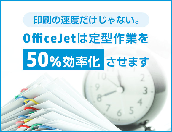 印刷の速度だけじゃない。OfficeJetは定型作業を50%効率化させます