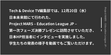 Tech & Device TV編集部では、12月20日（水）日本未来館にておこなわれた、Project MARS ‒ Education League JP ‒ 第一次フェーズ決勝プレゼンに訪問させていただき、日本HP担当者にインタビューを実施しました。学生たちの発表の様子を動画でもご覧いただけます。